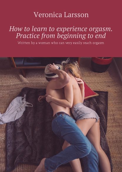 Скачать книгу How to learn to experience orgasm. Practice from beginning to end. Written by a woman who can very easily reach orgasm